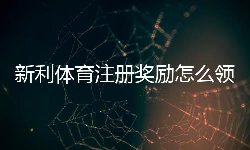新利体育注册奖励怎么领取?新手必看领取条件、注意事项与实用攻略