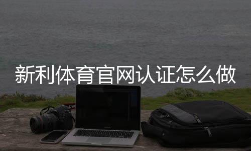 新利体育官网认证怎么做?新手注册与实名认证流程全解析