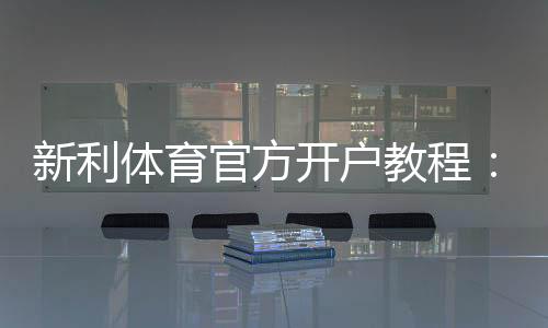 新利体育官方开户教程:新手注册流程、实名认证、充值与常见问题详解