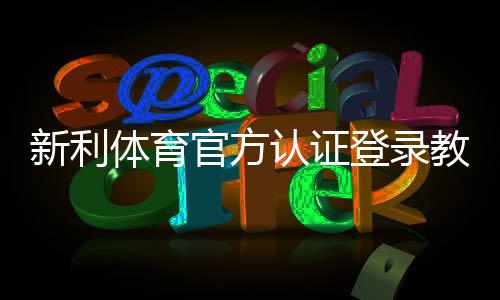 新利体育官方认证登录教程:步骤、常见问题与安全验证指南