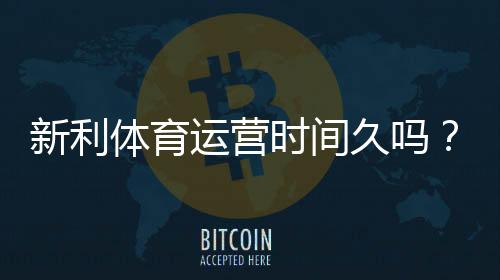 新利体育运营时间久吗?成立时间、运营资质与信誉全面解析