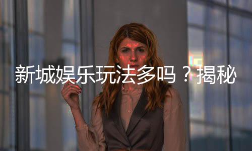 新城娱乐玩法多吗?揭秘其丰富游戏选择与独特魅力