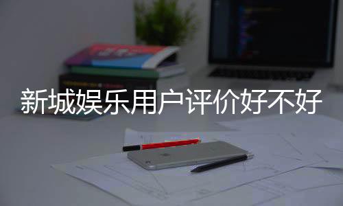 新城娱乐用户评价好不好？真实玩家体验分享与深度解析