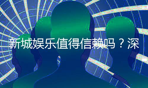 新城娱乐值得信赖吗?深度解析其平台安全性与玩家体验