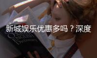 新城娱乐优惠多吗？深度解析其优惠活动与玩家福利