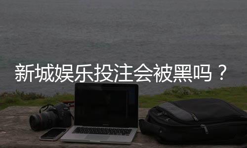 新城娱乐投注会被黑吗？揭秘平台安全性与防坑指南