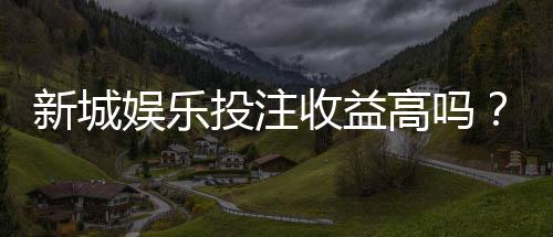 新城娱乐投注收益高吗?深度解析高回报玩法与实战策略