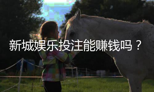 新城娱乐投注能赚钱吗？揭秘稳定盈利的三大实战技巧