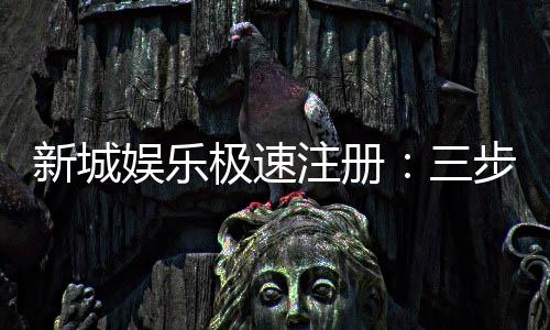 新城娱乐极速注册：三步完成快速开户畅享顶级游戏体验
