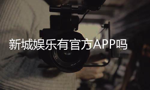 新城娱乐有官方APP吗?一文详解下载与使用指南