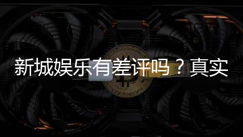 新城娱乐有差评吗?真实玩家体验与评价解析