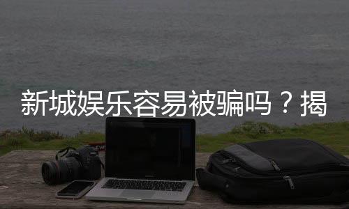 新城娱乐容易被骗吗?揭秘平台安全性及防骗指南
