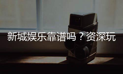 新城娱乐靠谱吗？资深玩家带你揭秘真实体验
