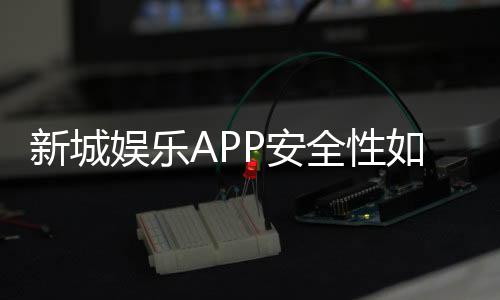 新城娱乐APP安全性如何？深度解析其资金保障与数据防护措施