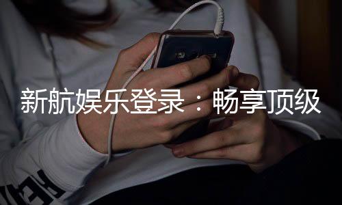 新航娱乐登录:畅享顶级棋牌电游的尊贵体验