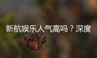 新航娱乐人气高吗？深度解析其火爆原因与玩家真实反馈