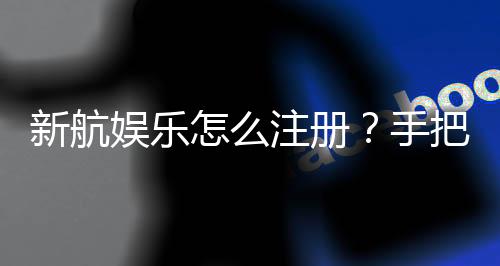 新航娱乐怎么注册?手把手教你快速完成账号开通
