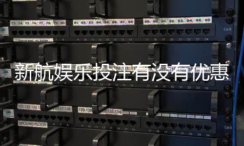 新航娱乐投注有没有优惠?最新优惠活动及会员福利一览