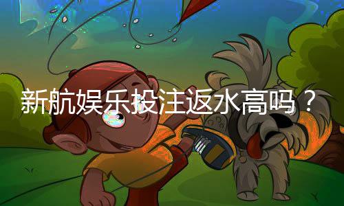 新航娱乐投注返水高吗?揭秘高返水福利与实战技巧