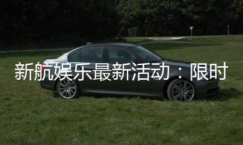 新航娱乐最新活动:限时优惠与独家礼包等你来拿