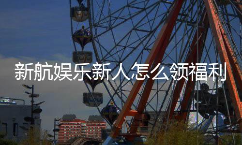 新航娱乐新人怎么领福利?手把手教你轻松获取首存礼金