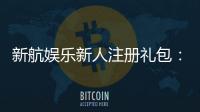 新航娱乐新人注册礼包：首存福利与高额彩金等你拿