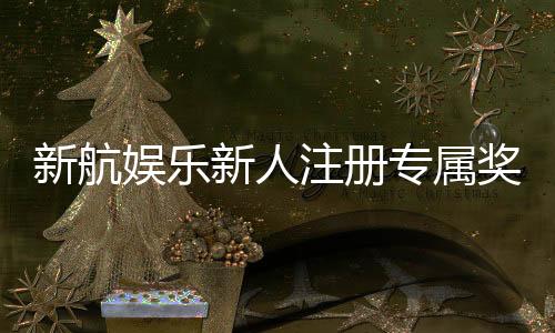 新航娱乐新人注册专属奖励:首存礼包与VIP特权等你拿