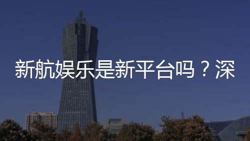 新航娱乐是新平台吗?深度解析其背景与游戏特色