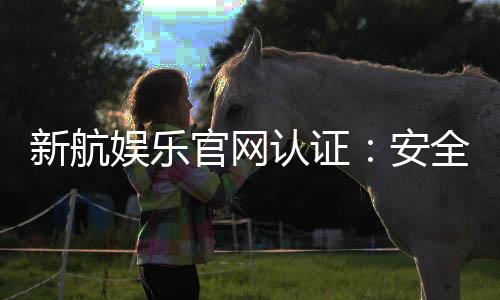 新航娱乐官网认证:安全可靠的娱乐平台首选