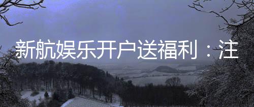 新航娱乐开户送福利:注册即享多重好礼与专属优惠