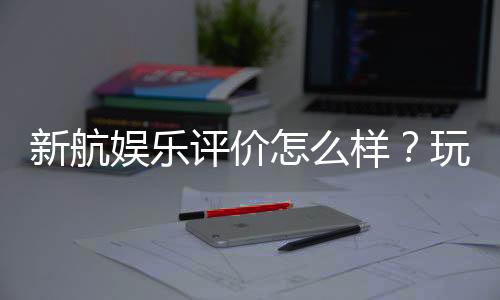 新航娱乐评价怎么样?玩家真实体验与平台优势解析