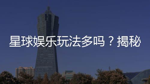 星球娱乐玩法多吗?揭秘平台丰富游戏与特色玩法