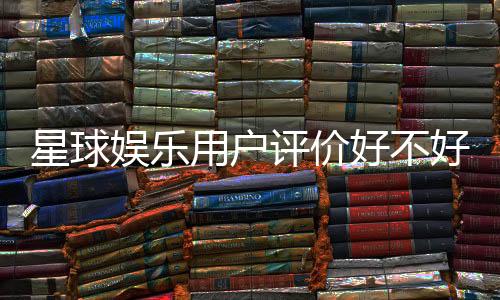 星球娱乐用户评价好不好？真实玩家体验分享