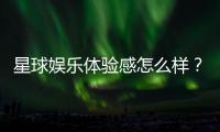 星球娱乐体验感怎么样？资深玩家分享真实评测与心得