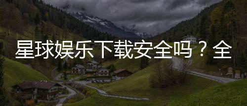 星球娱乐下载安全吗?全面解析平台安全性与下载注意事项