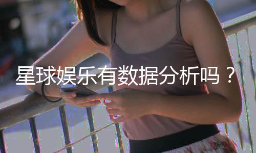 星球娱乐有数据分析吗?深度解析其数据监测与玩家胜率统计