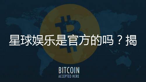 星球娱乐是官方的吗?揭秘平台背景与安全认证信息