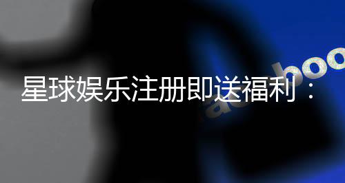 星球娱乐注册即送福利：新会员专享豪礼首存即赠888元彩金