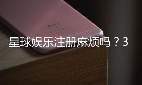 星球娱乐注册麻烦吗?3分钟快速开户流程详解