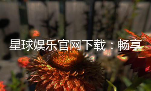 星球娱乐官网下载：畅享顶级棋牌电游的官方入口