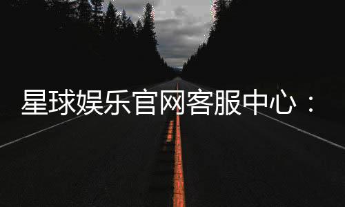 星球娱乐官网客服中心:专业服务助您畅享游戏乐趣