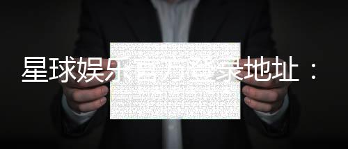 星球娱乐官方登录地址:轻松获取最新官网入口与游戏攻略