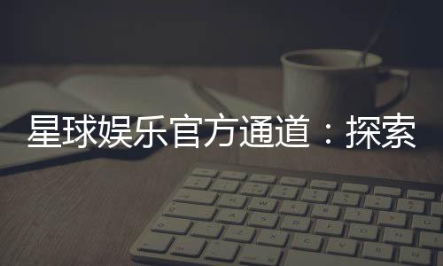 星球娱乐官方通道:探索顶级电子游艺的尊享体验