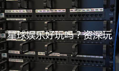 星球娱乐好玩吗?资深玩家带你揭秘真实体验与赢钱技巧