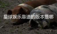星球娱乐靠谱的版本是哪一个？资深玩家实测推荐这3个稳定平台