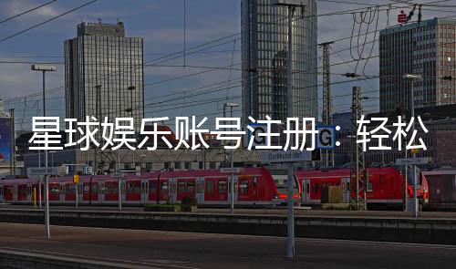星球娱乐账号注册:轻松完成三步快速开户指南