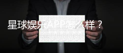 星球娱乐APP怎么样？资深玩家体验评测与玩法攻略