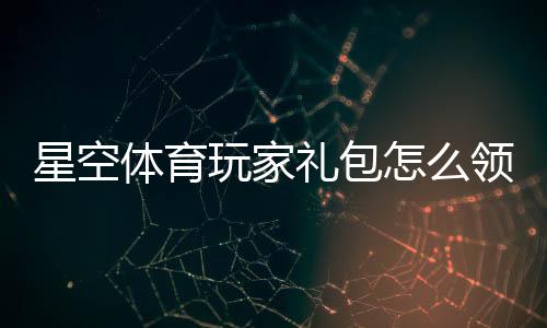 星空体育玩家礼包怎么领取?兑换码、使用教程与礼包内容全解析