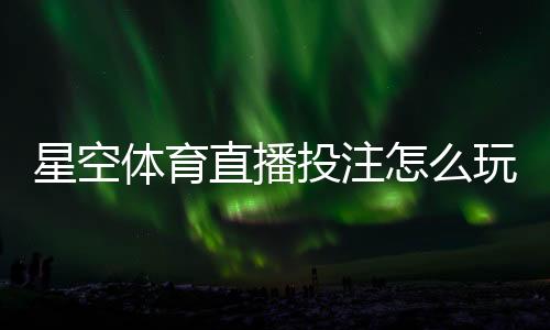 星空体育直播投注怎么玩？新手入门、实时玩法与投注技巧详解