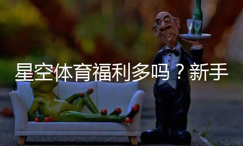 星空体育福利多吗?新手必看优惠活动与领取技巧